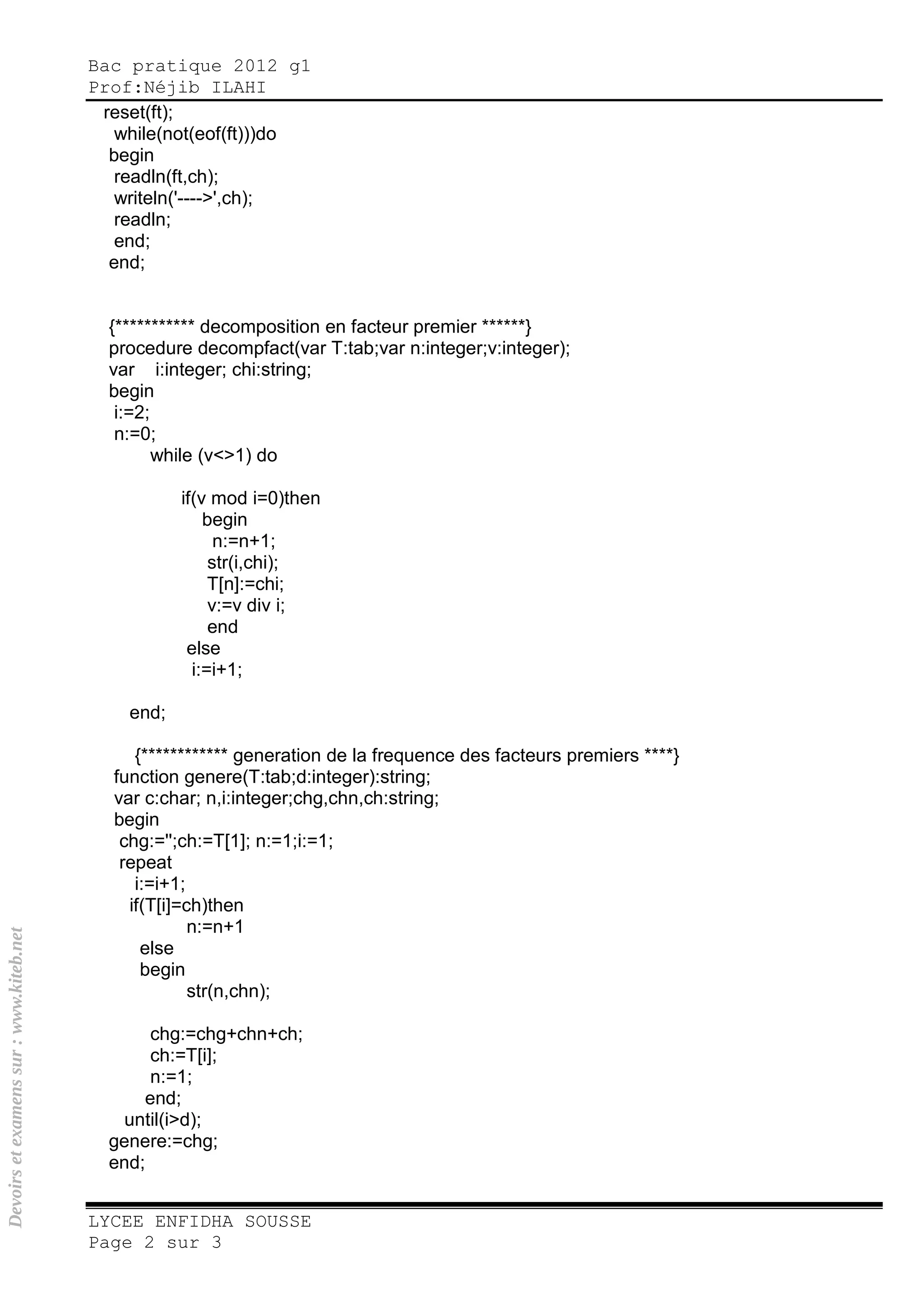 Bac pratique 2012 g1
Prof:Néjib ILAHI
LYCEE ENFIDHA SOUSSE
Page 2 sur 3
reset(ft);
while(not(eof(ft)))do
begin
readln(ft,ch);
writeln('---->',ch);
readln;
end;
end;
{*********** decomposition en facteur premier ******}
procedure decompfact(var T:tab;var n:integer;v:integer);
var i:integer; chi:string;
begin
i:=2;
n:=0;
while (v<>1) do
if(v mod i=0)then
begin
n:=n+1;
str(i,chi);
T[n]:=chi;
v:=v div i;
end
else
i:=i+1;
end;
{************ generation de la frequence des facteurs premiers ****}
function genere(T:tab;d:integer):string;
var c:char; n,i:integer;chg,chn,ch:string;
begin
chg:='';ch:=T[1]; n:=1;i:=1;
repeat
i:=i+1;
if(T[i]=ch)then
n:=n+1
else
begin
str(n,chn);
chg:=chg+chn+ch;
ch:=T[i];
n:=1;
end;
until(i>d);
genere:=chg;
end;
Devoirsetexamenssur:www.kiteb.net
 