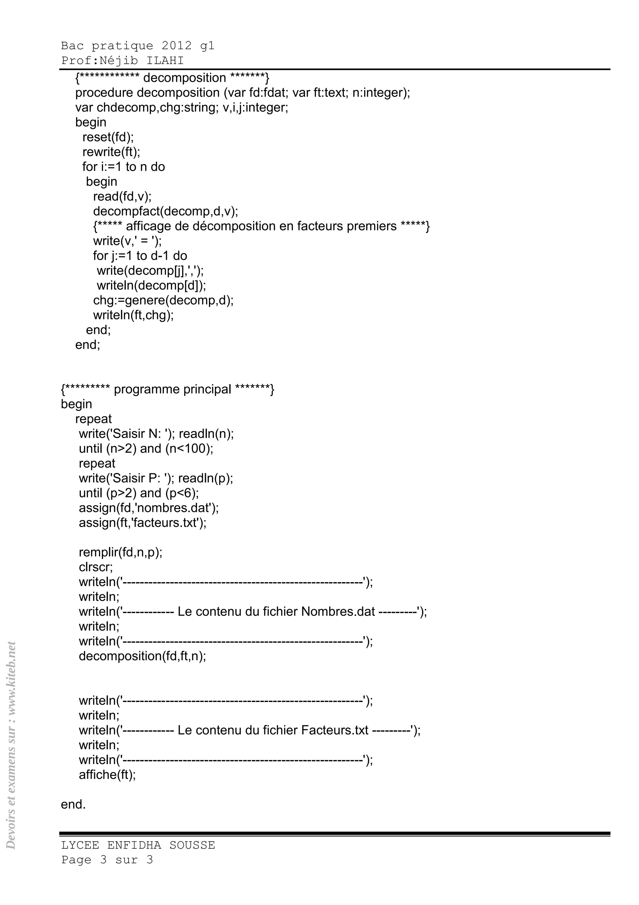 Bac pratique 2012 g1
Prof:Néjib ILAHI
LYCEE ENFIDHA SOUSSE
Page 3 sur 3
{************ decomposition *******}
procedure decomposition (var fd:fdat; var ft:text; n:integer);
var chdecomp,chg:string; v,i,j:integer;
begin
reset(fd);
rewrite(ft);
for i:=1 to n do
begin
read(fd,v);
decompfact(decomp,d,v);
{***** afficage de décomposition en facteurs premiers *****}
write(v,' = ');
for j:=1 to d-1 do
write(decomp[j],',');
writeln(decomp[d]);
chg:=genere(decomp,d);
writeln(ft,chg);
end;
end;
{********* programme principal *******}
begin
repeat
write('Saisir N: '); readln(n);
until (n>2) and (n<100);
repeat
write('Saisir P: '); readln(p);
until (p>2) and (p<6);
assign(fd,'nombres.dat');
assign(ft,'facteurs.txt');
remplir(fd,n,p);
clrscr;
writeln('--------------------------------------------------------');
writeln;
writeln('------------ Le contenu du fichier Nombres.dat ---------');
writeln;
writeln('--------------------------------------------------------');
decomposition(fd,ft,n);
writeln('--------------------------------------------------------');
writeln;
writeln('------------ Le contenu du fichier Facteurs.txt ---------');
writeln;
writeln('--------------------------------------------------------');
affiche(ft);
end.
Devoirsetexamenssur:www.kiteb.net
 