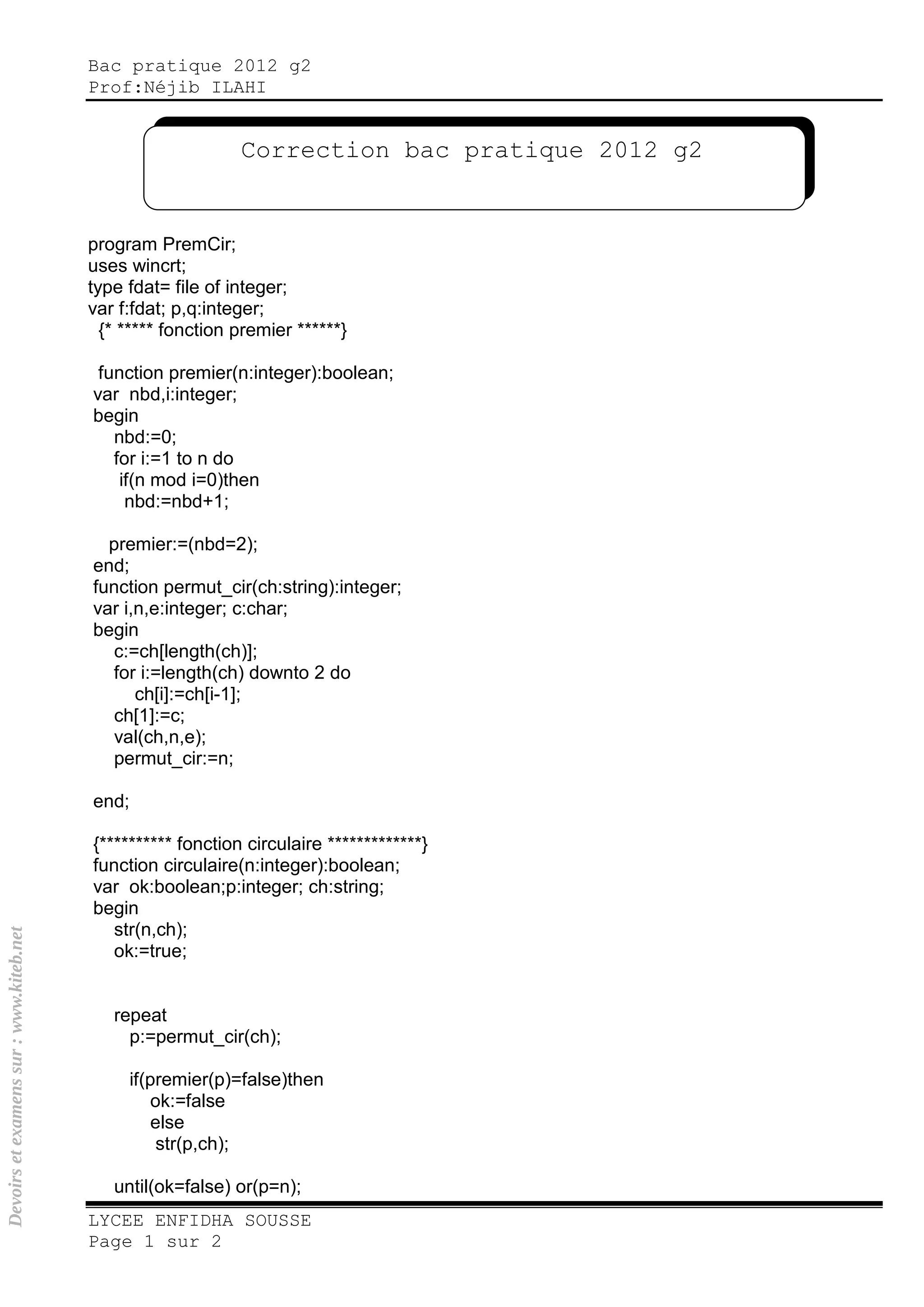 Bac pratique 2012 g2
Prof:Néjib ILAHI
LYCEE ENFIDHA SOUSSE
Page 1 sur 2
program PremCir;
uses wincrt;
type fdat= file of integer;
var f:fdat; p,q:integer;
{* ***** fonction premier ******}
function premier(n:integer):boolean;
var nbd,i:integer;
begin
nbd:=0;
for i:=1 to n do
if(n mod i=0)then
nbd:=nbd+1;
premier:=(nbd=2);
end;
function permut_cir(ch:string):integer;
var i,n,e:integer; c:char;
begin
c:=ch[length(ch)];
for i:=length(ch) downto 2 do
ch[i]:=ch[i-1];
ch[1]:=c;
val(ch,n,e);
permut_cir:=n;
end;
{********** fonction circulaire *************}
function circulaire(n:integer):boolean;
var ok:boolean;p:integer; ch:string;
begin
str(n,ch);
ok:=true;
repeat
p:=permut_cir(ch);
if(premier(p)=false)then
ok:=false
else
str(p,ch);
until(ok=false) or(p=n);
Correction bac pratique 2012 g2
Devoirsetexamenssur:www.kiteb.net
 