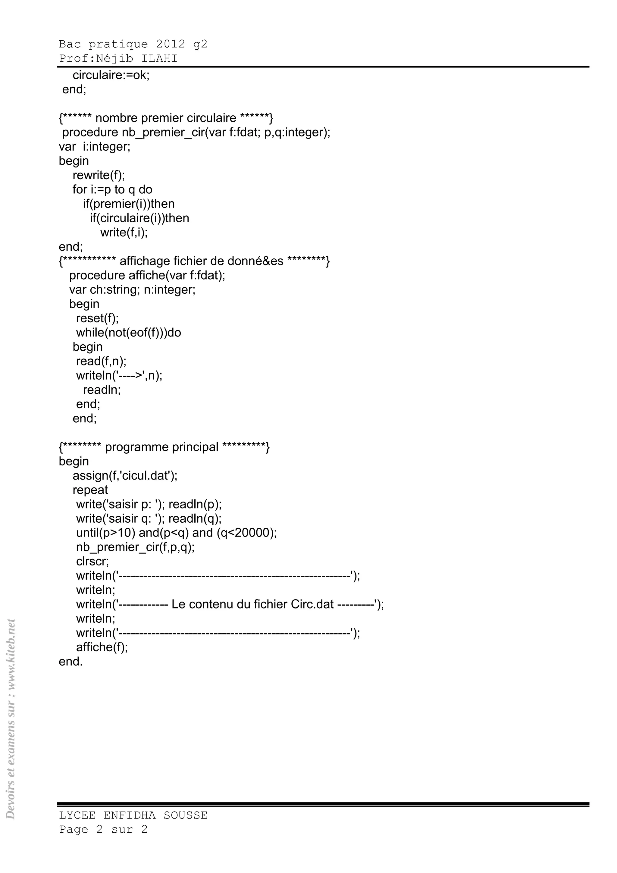 Bac pratique 2012 g2
Prof:Néjib ILAHI
LYCEE ENFIDHA SOUSSE
Page 2 sur 2
circulaire:=ok;
end;
{****** nombre premier circulaire ******}
procedure nb_premier_cir(var f:fdat; p,q:integer);
var i:integer;
begin
rewrite(f);
for i:=p to q do
if(premier(i))then
if(circulaire(i))then
write(f,i);
end;
{*********** affichage fichier de donné&es ********}
procedure affiche(var f:fdat);
var ch:string; n:integer;
begin
reset(f);
while(not(eof(f)))do
begin
read(f,n);
writeln('---->',n);
readln;
end;
end;
{******** programme principal *********}
begin
assign(f,'cicul.dat');
repeat
write('saisir p: '); readln(p);
write('saisir q: '); readln(q);
until(p>10) and(p<q) and (q<20000);
nb_premier_cir(f,p,q);
clrscr;
writeln('--------------------------------------------------------');
writeln;
writeln('------------ Le contenu du fichier Circ.dat ---------');
writeln;
writeln('--------------------------------------------------------');
affiche(f);
end.
Devoirsetexamenssur:www.kiteb.net
 