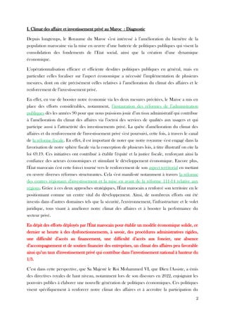 I. Climat des affaire et investissement privé au Maroc : Diagnostic
Depuis longtemps, le Royaume du Maroc s’est intéressé à l’amélioration du bienêtre de la
population marocaine via la mise en œuvre d’une batterie de politiques publiques qui visent la
consolidation des fondements de l’Etat social, ainsi que la création d’une dynamique
économique.
L’opérationnalisation efficace et efficiente desdites politiques publiques en général, mais en
particulier celles focaliser sur l’aspect économique a nécessité l’implémentation de plusieurs
mesures, dont on cite précisément celles relatives à l’amélioration du climat des affaires et le
renforcement de l’investissement privé.
En effet, en vue de booster notre économie via les deux mesures précitées, le Maroc a mis en
place des efforts considérables, notamment, l’instauration des réformes de l’administration
publiques dès les années 90 pour que nous puissions jouir d’un tissu administratif qui contribue
à l’amélioration du climat des affaires via l’octroi des services de qualités aux usagers et qui
participe aussi à l’attractivité des investissements privé. La quête d'amélioration du climat des
affaires et du renforcement de l'investissement privé s'est poursuivi, cette fois, à travers le canal
de la réforme fiscale. En effet, il est important de noter que notre royaume s'est engagé dans la
favorisation de notre sphère fiscale via la conception de plusieurs lois, à titre illustratif on cite la
loi 69.19. Ces initiatives ont contribué à établir l'équité et la justice fiscale, renforçant ainsi la
confiance des acteurs économiques et stimulant le développement économique. Encore plus,
l'État marocain s'est cette fois-ci tourné vers le renforcement de son aspect territorial en mettant
en œuvre diverses réformes structurantes. Cela s'est manifesté notamment à travers la réforme
des centres régionaux d'investissement et la mise en avant de la réforme 111-14 relative aux
régions. Grâce à ces deux approches stratégiques, l'État marocain a renforcé son territoire en le
positionnant comme un centre vital du développement. Ainsi, de nombreux efforts ont été
investis dans d’autres domaines tels que la sécurité, l'environnement, l’infrastructure et le volet
juridique, tous visant à améliorer notre climat des affaires et à booster la performance du
secteur privé.
En dépit des efforts déployés par l'État marocain pour établir un modèle économique solide, ce
dernier se heurte à des dysfonctionnements, à savoir, des procédures administratives rigides,
une difficulté d’accès au financement, une difficulté d’accès aux foncier, une absence
d’accompagnement et de soutien financier des entreprises, un climat des affaires peu favorable
ainsi qu’un taux d'investissement privé qui contribue dans l’investissement national à hauteur du
1/3.
C’est dans cette perspective, que Sa Majesté le Roi Mohammed VI, que Dieu l'Assiste, a émis
des directives royales de haut niveau, notamment lors de son discours en 2022, enjoignant les
pouvoirs publics à élaborer une nouvelle génération de politiques économiques. Ces politiques
visent spécifiquement à renforcer notre climat des affaires et à accroître la participation du
2
 
