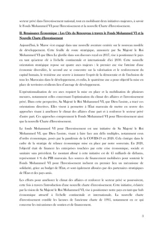 secteur privé dans l'investissement national, tout en mobilisant deux initiatives majeures, à savoir
le Fonds Mohammed VI pour l'Investissement et la nouvelle Charte d'Investissement.
II. Renaissance Économique : Les Clés du Renouveau à travers le Fonds Mohammed VI et la
Nouvelle Charte d'Investissement
Aujourd'hui, le Maroc s'est engagé dans une nouvelle aventure centrée sur le nouveau modèle
de développement. Cette feuille de route stratégique, annoncée par Sa Majesté le Roi
Mohammed VI que Dieu Le glorifie dans son discours royal en 2017, vise à positionner le pays
en tant qu'acteur clé à l'échelle continentale et internationale d'ici 2030. Cette nouvelle
orientation stratégique repose sur quatre axes majeurs : le premier axe vise l'atteinte d'une
économie diversifiée, le second axe se concentre sur la valorisation et le renforcement du
capital humain, le troisième axe œuvre à instaurer l'esprit de la démocratie et de l'inclusion de
tous les Marocains dans le développement, et enfin, le quatrième axe a pour objectif la mise en
place de territoires résilients lieu d’ancrage de développement.
L'opérationnalisation de ces axes requiert la mise en place et la mobilisation de plusieurs
mesures, notamment celles concernant l’optimisation du climat des affaires et l'investissement
privé. Dans cette perspective, Sa Majesté le Roi Mohammed VI, que Dieu l'assiste, a tracé ces
orientations directives. Elles visent à permettre à l'État marocain de mettre en œuvre des
approches visant à améliorer le climat des affaires d'une part et à renforcer le secteur privé
d'autre part. Ces approches comprennent le Fonds Mohammed VI pour l'Investissement ainsi
que la nouvelle Charte d'Investissement.
Le fonds Mohammed VI pour l'Investissement est une initiative de Sa Majesté le Roi
Mohammed VI, que Dieu l'assiste, visant à faire face aux défis multiples, notamment ceux
d’ordre économique, posés par la pandémie de la COVID-19 en 2020. Cela s'intègre dans le
cadre de la stratégie de relance économique mise en place par notre souverain. En 2020,
l'objectif était de financer les entreprises touchées par cette crise économique, sociale et
sanitaire sans précédent. Le montant alloué à cette initiative est de 45 milliards de dirhams,
représentant 4 % du PIB marocain. Les sources de financement mobilisées pour soutenir le
Fonds Mohammed VI pour l'Investissement incluent en premier lieu un mécanisme de
solidarité, grâce au budget de l'État, et sont également allouées par des partenaires stratégiques
de l'État et des pays amis.
Les efforts pour améliorer le climat des affaires et renforcer le secteur privé se poursuivent,
cette fois à travers l'introduction d'une nouvelle charte d'investissement. Cette initiative, éclairée
par la vision de Sa Majesté le Roi Mohammed VI, vise à positionner notre pays en tant que hub
économique attractif à l'échelle continentale et internationale. La nouvelle charte
d'investissement comble les lacunes de l'ancienne charte de 1995, notamment en ce qui
concerne les mécanismes de soutien et de financement.
3
 