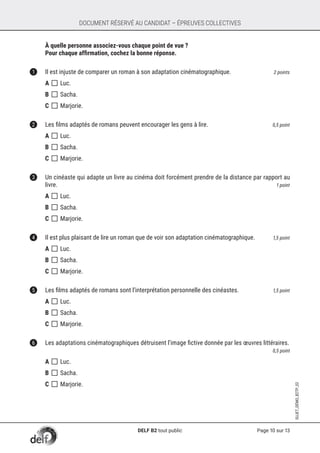 Page 10 sur 13
SUJET_DÉMO_B2TP_02
DOCUMENT RÉSERVÉ AU CANDIDAT – ÉPREUVES COLLECTIVES
	 À quelle personne associez-vous chaque point de vue ?
	 Pour chaque affirmation, cochez la bonne réponse.
1	 Il est injuste de comparer un roman à son adaptation cinématographique. 	 2 points
A []	Luc.
B []	Sacha.
C []	Marjorie.	
2	 Les films adaptés de romans peuvent encourager les gens à lire. 	 0,5 point
A []	Luc.
B []	Sacha.
C []	Marjorie.
3	 Un cinéaste qui adapte un livre au cinéma doit forcément prendre de la distance par rapport au
livre. 	 1 point
A []	Luc.
B []	Sacha.
C []	Marjorie.
4	 Il est plus plaisant de lire un roman que de voir son adaptation cinématographique. 	 1,5 point
A []	Luc.
B []	Sacha.
C []	Marjorie.
5	 Les films adaptés de romans sont l’interprétation personnelle des cinéastes. 	 1,5 point
A []	Luc.
B []	Sacha.
C []	Marjorie.
6	 Les adaptations cinématographiques détruisent l’image fictive donnée par les œuvres littéraires.	
0,5 point
A []	Luc.
B []	Sacha.
C []	Marjorie.
DELF B2 tout public
 