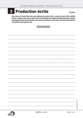 Page 11 sur 13
SUJET_DÉMO_B2TP_02
DOCUMENT RÉSERVÉ AU CANDIDAT – ÉPREUVES COLLECTIVES
 3 	Production écrite	 25 points
	 Vous vivez en France dans une zone piétonne du centre-ville. Le maire de votre ville a décidé
d’ouvrir certaines des rues de cette zone à la circulation des autobus pendant la journée. Comme
représentant(e) de votre immeuble, vous écrivez une lettre au maire pour contester cette décision
en justifiant votre point de vue.



















250 mots minimum
DELF B2 tout public
 