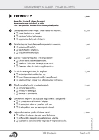 Page 3 sur 13
SUJET_DÉMO_B2TP_02
DOCUMENT RÉSERVÉ AU CANDIDAT – ÉPREUVES COLLECTIVES
	EXERCICE 2	 9 points
	
	 Vous allez écouter 2 fois un document.
	 Vous écoutez une émission à la radio.
	 Lisez les questions. Écoutez le document puis répondez.
1	 L’entreprise américaine Google a lancé l’idée d’une nouvelle… 	 0,5 point
A []	forme de réunion au travail.
B []	manière d’utiliser les bureaux.
C []	organisation du travail à distance.	
2	 Dans l’entreprise Sanofi, la nouvelle organisation concerne… 	 1 point
A []	uniquement les chefs.
B []	les chefs et les employés.
C []	uniquement les employés.
3	 Quel est l’objectif principal de cette organisation ? 	 1 point
A []	Limiter les retards et l’absentéisme.	
B []	Améliorer l’utilisation des espaces de travail.
C []	Créer des salles de réunion supplémentaires.
4	 Du fait de cette organisation, les employés… 	 1,5 point
A []	rentrent parfois travailler chez eux.
B []	louent des espaces pour travailler tranquillement. 	
C []	organisent leurs rendez-vous à l’extérieur de l’entreprise.
5	 Chez les employés, cette organisation peut…	 1,5 point
A []	entraîner des conflits.
B []	être source de fatigue.
C []	diminuer la productivité.
6	 Comment les employés les plus âgés réagissent-ils à ce système ? 	 1 point
A []	Ils protestent et refusent de l’adopter.
B []	Ils s’adaptent même si ça ne leur plaît pas.
C []	IIs s’inquiètent pour leur avenir professionnel.
7	 La journaliste estime que les hôtels de travail…	 2,5 points
A []	facilitent la mise en place du travail à distance.
B []	renforcent les capacités d’adaptation des salariés.	
C []	favorisent la confusion entre vie privée et vie professionnelle.
DELF B2 tout public
 