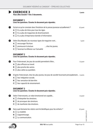 Page 4 sur 13
SUJET_DÉMO_B2TP_02
DOCUMENT RÉSERVÉ AU CANDIDAT – ÉPREUVES COLLECTIVES
	EXERCICE 3	 7 points
	 Vous allez écouter 1 fois 3 documents.
	
	 DOCUMENT 1
	 Lisez les questions. Écoutez le document puis répondez.
1	 Qu’est-ce qu’on constate dans l’évolution de la presse jeunesse actuellement ? 	 0,5 point
A []	Il y a plus de titres pour tous les âges.
B []	Il y a plus de magazines de divertissement.
C []	Il y a plus d’importance donnée à l’information.	
2	 Selon Elsa Maudet, les nouveaux types de magazine vont… 	 1 point
A []	encourager l’écriture
B []	promouvoir la lecture … chez les jeunes.
C []	favoriser la réflexion sur l’actualité
	
	 DOCUMENT 2
	 Lisez les questions. Écoutez le document puis répondez.
3	 Pour l’intervenant, les jeux de société permettent d’être… 	 1,5 point
A []	plus efficace au travail.
B []	plus proche des autres.
C []	plus calme au quotidien. 	
4	 D’après l’intervenant, chez les plus jeunes, les jeux de société favorisent principalement… 	2 points
A []	leur intégration sociale.
B []	leur sensation de bien-être.	
C []	leur capacité de raisonnement.	
	
	 DOCUMENT 3
	 Lisez les questions. Écoutez le document puis répondez.
5	 Selon l’intervenante, un robot émotionnel est capable… 	 1,5 point
A []	d’interpréter les émotions.
B []	de provoquer des émotions.
C []	de manifester des émotions.	
6	 Dans quel domaine les robots sont-ils bénéfiques pour les enfants ? 	 0,5 point
A []	La mobilité.	
B []	L’apprentissage.
C []	La communication.
DELF B2 tout public
 
