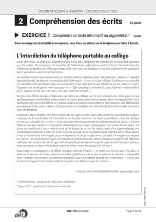 Page 5 sur 13
SUJET_DÉMO_B2TP_02
DOCUMENT RÉSERVÉ AU CANDIDAT – ÉPREUVES COLLECTIVES
 2 	Compréhension des écrits	 25 points
	EXERCICE 1 Comprendre un texte informatif ou argumentatif	 9 points
Dans un magazine d’actualité francophone, vous lisez un article sur le téléphone portable à l’école.
L’interdiction du téléphone portable au collège
Selon une étude, les élèves qui fréquentent des écoles où le téléphone est interdit ont de meilleurs résultats
que les autres. Dernièrement, le ministre de l’éducation nationale a souhaité durcir l’interdiction des
téléphones portables au collège qui existe déjà, mais qui, en pratique, n’est pas suffisamment appliquée
parce qu’aucune sanction n’est prévue.
On semble oublier que le personnel en milieu scolaire applique déjà cette mesure, comme le rappelle
Lysiane Gervais, secrétaire nationale du SNPDEN-Unsa* : « Dans 97 % des collèges, l’utilisation du portable
est interdite. Cela fonctionne plus ou moins bien. Si un élève utilise son téléphone ou s’il sonne en cours,
l’appareil est confisqué et remis aux parents ». Elle ajoute qu’une interdiction totale est « impossible à
gérer. Quand on est sur le terrain, on s’en rend bien compte. »
De plus, les élèves ont des téléphones portables au collège car ils sont équipés par leurs parents qui
veulent pouvoir joindre leur enfant après la classe, parce que ça les rassure. Selon le responsable d’une
fédération de parents d’élèves, il y aurait autant de parents favorables à l’interdiction des téléphones
portables qu’à leur autorisation. C’est pourquoi les modalités de cette interdiction doivent être discutées
avec les familles.
Catherine Nave-Bekhti, secrétaire générale du Sgen-CFDT*, juge cette nouvelle interdiction inutile.
« Ajouter de l’interdiction à l’interdiction ne dit pas comment on règle le problème. Tous les collèges
ne sont pas équipés de casiers ». Cela nécessite des équipements et suffisamment de place. « L’autre
élément est que certains enseignants développent un usage pédagogique des outils numériques. Un
autre inconvénient à cette interdiction est le risque de priver les adolescents d’un apprentissage sur
l’utilisation raisonnée d’Internet et des réseaux sociaux. Les enseignants font réfléchir leurs élèves quant
à leur utilisation du numérique, aux conséquences de ce qu’ils y écrivent, au droit à l’image et au respect
de l’autre. Les outils numériques contribuent à la formation des élèves. On aurait préféré une réflexion
collective sur la place du numérique à l’école plutôt que de découvrir que le sujet serait à nouveau relancé,
sans dialogue. Le ministère devrait ouvrir le débat à tous les acteurs de l’école. »
Pour certains enseignants, le débat dépasse celui de l’école : « Je parle des écrans avec les ados, je
valorise la lecture de livres, mais le véritable problème c’est ce qui se passe à la maison » s’inquiète
Jean-Thomas Giovannoni, professeur d’anglais, qui a lui-même grandi sans télévision. « Il faut que
les parents apprennent à leurs enfants à garder une distance avec les écrans. »
D’après Céline HUSSONNOIS-ALAYA, www.bmftv.com
* SNPDEN-Unsa : syndicat de l’éducation nationale.
* Sgen-CFDT : syndicat de l’éducation nationale.
DELF B2 tout public
 