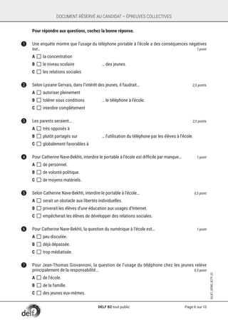 Page 6 sur 13
SUJET_DÉMO_B2TP_02
DOCUMENT RÉSERVÉ AU CANDIDAT – ÉPREUVES COLLECTIVES
	 Pour répondre aux questions, cochez la bonne réponse.
1	 Une enquête montre que l’usage du téléphone portable à l’école a des conséquences négatives
sur… 	 1 point
A []	la concentration
B []	le niveau scolaire	 … des jeunes.
C []	les relations sociales	
2	 Selon Lysiane Gervais, dans l’intérêt des jeunes, il faudrait… 	 2,5 points
A []	autoriser pleinement
B []	tolérer sous conditions	 … le téléphone à l’école.
C []	interdire complètement
3	 Les parents seraient… 	 2,5 points
A []	très opposés à
B []	plutôt partagés sur	 … l’utilisation du téléphone par les élèves à l’école.
C []	globalement favorables à
4	 Pour Catherine Nave-Bekhti, interdire le portable à l’école est difficile par manque… 	 1 point
A []	de personnel.
B []	de volonté politique.
C []	de moyens matériels.
5	 Selon Catherine Nave-Bekhti, interdire le portable à l’école…	 0,5 point
A []	serait un obstacle aux libertés individuelles.
B []	priverait les élèves d’une éducation aux usages d’Internet.
C []	empêcherait les élèves de développer des relations sociales.
6	 Pour Catherine Nave-Bekhti, la question du numérique à l’école est… 	 1 point
A []	peu discutée.
B []	déjà dépassée.
C []	trop médiatisée.
7	 Pour Jean-Thomas Giovannoni, la question de l’usage du téléphone chez les jeunes relève
principalement de la responsabilité…	 0,5 point
A []	de l’école.
B []	de la famille.
C []	des jeunes eux-mêmes.
DELF B2 tout public
 