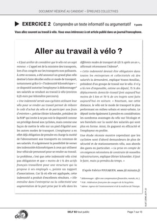 Page 7 sur 13
SUJET_DÉMO_B2TP_02
DOCUMENT RÉSERVÉ AU CANDIDAT – ÉPREUVES COLLECTIVES
	EXERCICE 2 Comprendre un texte informatif ou argumentatif	 9 points
Vous allez souvent au travail à vélo. Vous vous intéressez à cet article publié dans un journal francophone.
Aller au travail à vélo ?
« Il faut arrêter de considérer que le vélo est un sujet
mineur. » L’appel est de la ministre des transports,
lors d’un congrès sur les transports non polluants.
À cette occasion, a été annoncé un grand plan vélo
destiné à faire décoller enfin ce mode de transport,
notamment grâce à « l’indemnité kilométrique » :
ce dispositif autorise l’employeur à dédommager*
ses salariés se rendant au travail à vélo (environ
0,25 euro par kilomètre parcouru).
« Une indemnité versée aux cyclistes utilisant leur
vélo pour se rendre au travail permet de réduire
le coût d’achat du vélo et de participer aux frais
d’entretien », précise Olivier Schneider, président de
la FUB* qui invite à ne pas voir le dispositif comme
un privilège donné aux cyclistes, mais comme une
façon de mettre le vélo sur un pied d’égalité avec
les autres modes de transport. L’employeur a en
effet déjà obligation de prendre en charge la moitié
de l’abonnement aux transports en commun de
ses salariés. Il a également la possibilité de verser
des indemnités kilométriques à ceux qui utilisent
leur véhicule personnel pour se rendre au travail.
Le problème, c’est que cette indemnité vélo n’est
pas obligatoire et que « moins de 1 % des actifs
français travaillent pour une structure qui la
propose à ses employés », pointe un rapport
d’associations. Car là où elle est appliquée, cette
indemnité a produit d’excellents résultats. « Elle
entraîne dans l’entreprise ou la collectivité une
augmentation de la part prise par le vélo dans les
différents modes de transport de 125 % après un an »,
affirmait récemment l’Ademe*.
« Cette indemnité devrait être obligatoire dans
toutes les entreprises et collectivités où des
salariés la demandent, explique Yoann Rouillac,
président d’un groupe de travail sur le vélo. Il n’y
a là rien d’impossible, estime un député, 75 % des
déplacements domicile-travail font aujourd’hui
moins de 5 km et 70 % de ces trajets sont faits
aujourd’hui en voiture. » Pourtant, sur cette
distance, le vélo est le mode de transport le plus
performant en milieu urbain et semi-urbain. Le
député invite également à prendre en considération
les nombreux avantages du vélo sur l’écologie et
ses bienfaits sur la santé des salariés qui sont
plus en forme. Ainsi, ils gagnent en efficacité et
l’employeur en profite.
Une étude récente montre cependant que les
cyclistes sont d’abord demandeurs de plus de
sécurité et de stationnements vélo, aux abords
des gares en particulier. « La prise en compte de
ces exigences nécessitera de construire de nouvelles
infrastructures, explique Olivier Schneider. Il faut
le faire, mais ça prendra du temps. »
D’après Fabrice POULIQUEN, www.20 minutes.fr
* dédommager : offrir une compensation (financière, morale, etc.).
* FUB : Fédération française des usagers de la bicyclette.
* Ademe : Agence de l’environnement et de la maîtrise de l’énergie.
DELF B2 tout public
 