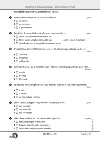 Page 8 sur 13
SUJET_DÉMO_B2TP_02
DOCUMENT RÉSERVÉ AU CANDIDAT – ÉPREUVES COLLECTIVES
	 Pour répondre aux questions, cochez la bonne réponse.
1	 L’indemnité kilométrique pour le vélo est financée par… 	 1 point
A []	les mairies.
B []	les entreprises.
C []	le gouvernement.	
2	 Pour Olivier Schneider, l’indemnité offerte aux usagers du vélo va… 	 2,5 points
A []	réduire considérablement l’utilisation des
B []	donner au vélo une place comparable aux ... autres modes de transport.
C []	rendre le vélo plus avantageux financièrement que les
3	 D’après le texte, l’indemnité kilométrique pour le vélo est encore peu pratiquée car elle est… 	
2,5 points
A []	facultative.
B []	peu connue.
C []	mal financée.
4	 Dans les entreprises qui la mettent en place, l’indemnité kilométrique pour le vélo a des effets… 	
0,5 point
A []	positifs.
B []	modérés.		
C []	décevants.
5	 Le moyen de transport le plus efficace pour se rendre au travail en ville serait actuellement…	
1 point
A []	le vélo.
B []	la voiture.
C []	les transports en commun.
6	 Selon le député, l’usage du vélo permettrait aux employés d’être… 	 1 point
A []	plus ponctuels.
B []	plus productifs.
C []	plus coopératifs.
7	 Selon Olivier Schneider, les cyclistes attendent aujourd’hui…	 0,5 point
A []	de nouvelles règles de circulation.
B []	des aides financières plus importantes.
C []	des installations plus adaptées aux vélos.
DELF B2 tout public
 