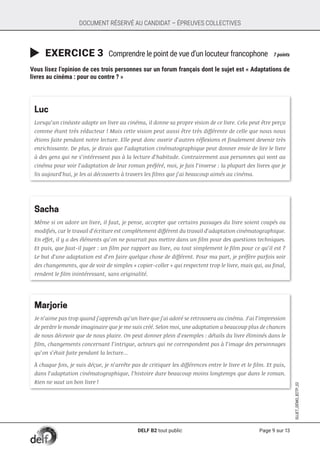Page 9 sur 13
SUJET_DÉMO_B2TP_02
DOCUMENT RÉSERVÉ AU CANDIDAT – ÉPREUVES COLLECTIVES
	EXERCICE 3 Comprendre le point de vue d’un locuteur francophone	 7 points
Vous lisez l’opinion de ces trois personnes sur un forum français dont le sujet est « Adaptations de
livres au cinéma : pour ou contre ? »
Luc
Lorsqu’un cinéaste adapte un livre au cinéma, il donne sa propre vision de ce livre. Cela peut être perçu
comme étant très réducteur ! Mais cette vision peut aussi être très différente de celle que nous nous
étions faite pendant notre lecture. Elle peut donc ouvrir d’autres réflexions et finalement devenir très
enrichissante. De plus, je dirais que l’adaptation cinématographique peut donner envie de lire le livre
à des gens qui ne s’intéressent pas à la lecture d’habitude. Contrairement aux personnes qui vont au
cinéma pour voir l’adaptation de leur roman préféré, moi, je fais l’inverse : la plupart des livres que je
lis aujourd’hui, je les ai découverts à travers les films que j’ai beaucoup aimés au cinéma.
Sacha
Même si on adore un livre, il faut, je pense, accepter que certains passages du livre soient coupés ou
modifiés, car le travail d’écriture est complètement différent du travail d’adaptation cinématographique.
En effet, il y a des éléments qu’on ne pourrait pas mettre dans un film pour des questions techniques.
Et puis, que faut-il juger : un film par rapport au livre, ou tout simplement le film pour ce qu’il est ?
Le but d’une adaptation est d’en faire quelque chose de différent. Pour ma part, je préfère parfois voir
des changements, que de voir de simples « copier-coller » qui respectent trop le livre, mais qui, au final,
rendent le film inintéressant, sans originalité.
Marjorie
Je n’aime pas trop quand j’apprends qu’un livre que j’ai adoré se retrouvera au cinéma. J’ai l’impression
de perdre le monde imaginaire que je me suis créé. Selon moi, une adaptation a beaucoup plus de chances
de nous décevoir que de nous plaire. On peut donner plein d’exemples : détails du livre éliminés dans le
film, changements concernant l’intrigue, acteurs qui ne correspondent pas à l’image des personnages
qu’on s’était faite pendant la lecture...
À chaque fois, je suis déçue, je n’arrête pas de critiquer les différences entre le livre et le film. Et puis,
dans l’adaptation cinématographique, l’histoire dure beaucoup moins longtemps que dans le roman.
Rien ne vaut un bon livre !
DELF B2 tout public
 