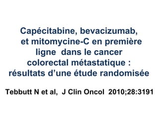 Capécitabine, bevacizumab,
   et mitomycine-C en première
       ligne dans le cancer
    colorectal métastatique :
résultats d’une étude randomisée

Tebbutt N et al, J Clin Oncol 2010;28:3191
 