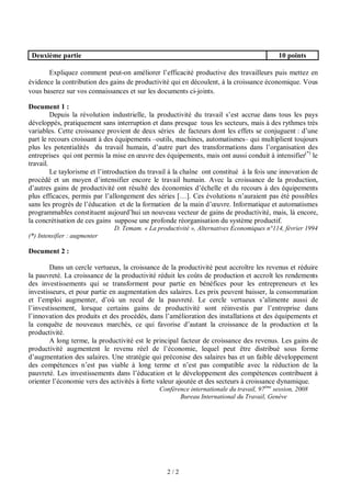 Deuxième partie

10 points

Expliquez comment peut-on améliorer l’efficacité productive des travailleurs puis mettez en
évidence la contribution des gains de productivité qui en découlent, à la croissance économique. Vous
vous baserez sur vos connaissances et sur les documents ci-joints.
Document 1 :
Depuis la révolution industrielle, la productivité du travail s’est accrue dans tous les pays
développés, pratiquement sans interruption et dans presque tous les secteurs, mais à des rythmes très
variables. Cette croissance provient de deux séries de facteurs dont les effets se conjuguent : d’une
part le recours croissant à des équipements –outils, machines, automatismes– qui multiplient toujours
plus les potentialités du travail humain, d’autre part des transformations dans l’organisation des
entreprises qui ont permis la mise en œuvre des équipements, mais ont aussi conduit à intensifier(*) le
travail.
Le taylorisme et l’introduction du travail à la chaîne ont constitué à la fois une innovation de
procédé et un moyen d’intensifier encore le travail humain. Avec la croissance de la production,
d’autres gains de productivité ont résulté des économies d’échelle et du recours à des équipements
plus efficaces, permis par l’allongement des séries […]. Ces évolutions n’auraient pas été possibles
sans les progrès de l’éducation et de la formation de la main d’œuvre. Informatique et automatismes
programmables constituent aujourd’hui un nouveau vecteur de gains de productivité, mais, là encore,
la concrétisation de ces gains suppose une profonde réorganisation du système productif.
D. Temam. « La productivité », Alternatives Economiques n°114, février 1994
(*) Intensifier : augmenter

Document 2 :
Dans un cercle vertueux, la croissance de la productivité peut accroître les revenus et réduire
la pauvreté. La croissance de la productivité réduit les coûts de production et accroît les rendements
des investissements qui se transforment pour partie en bénéfices pour les entrepreneurs et les
investisseurs, et pour partie en augmentation des salaires. Les prix peuvent baisser, la consommation
et l’emploi augmenter, d’où un recul de la pauvreté. Le cercle vertueux s’alimente aussi de
l’investissement, lorsque certains gains de productivité sont réinvestis par l’entreprise dans
l’innovation des produits et des procédés, dans l’amélioration des installations et des équipements et
la conquête de nouveaux marchés, ce qui favorise d’autant la croissance de la production et la
productivité.
A long terme, la productivité est le principal facteur de croissance des revenus. Les gains de
productivité augmentent le revenu réel de l’économie, lequel peut être distribué sous forme
d’augmentation des salaires. Une stratégie qui préconise des salaires bas et un faible développement
des compétences n’est pas viable à long terme et n’est pas compatible avec la réduction de la
pauvreté. Les investissements dans l’éducation et le développement des compétences contribuent à
orienter l’économie vers des activités à forte valeur ajoutée et des secteurs à croissance dynamique.
Conférence internationale du travail, 97ème session, 2008
Bureau International du Travail, Genève

2/2

 