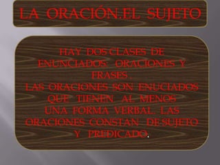 LA  ORACIÓN.EL  SUJETO HAY  DOS CLASES  DE   ENUNCIADOS:   ORACIONES  Y  FRASES . LAS  ORACIONES  SON  ENUCIADOS  QUE   TIENEN   AL  MENOS  UNA  FORMA  VERBAL.  LAS  ORACIONES  CONSTAN   DE SUJETO  Y   PREDICADO.  