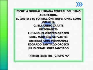 ESCUELA NORMAL URBANA FEDERAL DEL ISTMO
ASIGNATURA:
EL SUJETO Y SU FORMACIÓN PROFESIONAL COMO
DOCENTE:
GISELA CUETO ZARATE
INTEGRANTES:
LUIS MIGUEL OROZCO OROZCO
URIEL MARTINEZ CERVANTES
ARISTIDES CRUZ HERNANDEZ
EDGARDO SANTIAGO OROZCO
JULIO CESAR LOPEZ SANTIAGO
PRIMER SEMESTRE GRUPO “C”

 