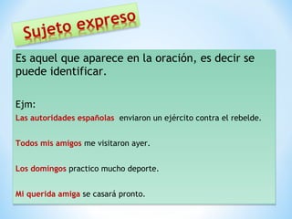 Es aquel que aparece en la oración, es decir se 
puede identificar. 
Ejm: 
Las autoridades españolas enviaron un ejército contra el rebelde. 
Ejm: 
Las autoridades españolas enviaron un ejército contra el rebelde. 
Todos mis amigos me visitaron ayer. 
Todos mis amigos me visitaron ayer. 
Los domingos practico mucho deporte. 
Los domingos practico mucho deporte. 
Mi querida amiga se casará pronto. 
Mi querida amiga se casará pronto. 
 
