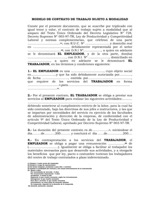 MODELO DE CONTRATO DE TRABAJO SUJETO A MODALIDAD
Conste por el presente documento, que se suscribe por triplicado con
igual tenor y valor, el contrato de trabajo sujeto a modalidad que al
amparo del Texto Único Ordenado del Decreto Legislativo Nº 728,
Decreto Supremo Nº 003-97-TR, Ley de Productividad y Competitividad
Laboral y normas complementarias, que celebran de una parte
……………………………(1), con R.U.C. Nº …………………… y domicilio real
en ………………………………, debidamente representada por el señor
…………………………….(2), con D.N.I Nº………………, a quien en adelante
se le denominará EL EMPLEADOR, y de la otra parte, don(ña)
…………………………………, con D.N.I. Nº …………………, domiciliado en
………………….., a quien en adelante se le denominará EL
TRABAJADOR, en los términos y condiciones siguientes:
1.- EL EMPLEADOR es una ……………………………, cuyo objeto social
es…...………………..y que ha sido debidamente autorizada por…………,
de fecha …………………….., emitida por……………………………………..,
que requiere de los servicios del TRABAJADOR en forma
…………………………..(3),para………………………………………………………
…………………………(4).
2.- Por el presente contrato, EL TRABAJADOR se obliga a prestar sus
servicios al EMPLEADOR para realizar las siguientes actividades:……....
……………………………………………………………………………………………,
debiendo someterse al cumplimiento estricto de la labor, para la cual ha
sido contratado, bajo las directivas de sus jefes o instructores, y las que
se impartan por necesidades del servicio en ejercicio de las facultades
de administración y dirección de la empresa, de conformidad con el
artículo 9º del Texto Único Ordenado de la Ley de Productividad y
Competitividad Laboral, aprobado por Decreto Supremo Nº 003-97-TR.
3.- La duración del presente contrato es de..……………(5), iniciándose el
día………de………..200………. y concluirá el día ……de…………….200....
4.- En contraprestación a los servicios del TRABAJADOR, el
EMPLEADOR se obliga a pagar una remuneración ……………..(6) de
(…………………………). Igualmente se obliga a facilitar al trabajador los
materiales necesarios para que desarrolle sus actividades, y a otorgarle
los beneficios que por ley, pacto o costumbre tuvieran los trabajadores
del centro de trabajo contratados a plazo indeterminado.
(1) Nombre o razón social del empleador
(2) Nombre y cargo de representante
(3) En forma temporal, accidental o para obra o servicio
(4) Señalar la modalidad del contrato y las causas determinantes de la contratación
(5) Meses o años
Por necesidades de mercado : 5 años
Por reconversión empresarial: 2 años
Accidental : 6 meses al año
Suplencia: la que resulte necesaria, según las circunstancias
Emergencia: la que resulte necesaria
Para obra o servicio: la que resulte necesaria
Intermitente: no tiene plazo de duración máximo
De temporada: depende de la duración de la temporada
(6) mensual, quincenal, semanal
 