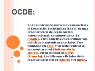 La Organización para la Cooperación y
el Desarrollo Económicos (OCDE) es una
organización de cooperación
internacional, compuesta por 34
estados, cuyo objetivo es coordinar sus
políticas económicas y sociales. Fue
fundada en 1960 y su sede central se
encuentra en el Château de la
Muette, en la ciudad de París
(Francia). Los idiomas oficiales de la
organización son el francés y el inglés.

 