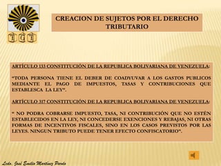 CREACION DE SUJETOS POR EL DERECHO
                                      TRIBUTARIO




    ARTÍCULO 133 CONSTITUCIÓN DE LA REPUBLICA BOLIVARIANA DE VENEZUELA:

    “TODA PERSONA TIENE EL DEBER DE COADYUVAR A LOS GASTOS PUBLICOS
    MEDIANTE EL PAGO DE IMPUESTOS, TASAS Y CONTRIBUCIONES QUE
    ESTABLESCA LA LEY”.

    ARTÍCULO 317 CONSTITUCIÓN DE LA REPUBLICA BOLIVARIANA DE VENEZUELA:

    “ NO PODRA COBRARSE IMPUESTO, TASA, NI CONTRIBUCIÓN QUE NO ESTÉN
    ESTABLECIDOS EN LA LEY, NI CONCEDERSE EXENCIONES Y REBAJAS, NI OTRAS
    FORMAS DE INCENTIVOS FISCALES, SINO EN LOS CASOS PREVISTOS POR LAS
    LEYES. NINGUN TRIBUTO PUEDE TENER EFECTO CONFISCATORIO”.




Lcdo. José Emilio Martínez Pardo
 
