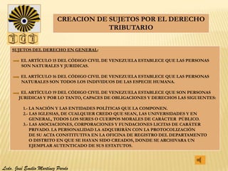 CREACION DE SUJETOS POR EL DERECHO
                                      TRIBUTARIO


    SUJETOS DEL DERECHO EN GENERAL:

         EL ARTÍCULO 15 DEL CÓDIGO CIVIL DE VENEZUELA ESTABLECE QUE LAS PERSONAS
         SON NATURALES Y JURIDICAS.

         EL ARTÍCULO 16 DEL CÓDIGO CIVIL DE VENEZUELA ESTABLECE QUE LAS PERSONAS
         NATURALES SON TODOS LOS INDIVIDUOS DE LAS ESPECIE HUMANA.

         EL ARTÍCULO 19 DEL CÓDIGO CIVIL DE VENEZUELA ESTABLECE QUE SON PERSONAS
        JURIDICAS Y POR LO TANTO, CAPACES DE OBLIGACIONES Y DERECHOS LAS SIGUIENTES:

          1.- LA NACIÓN Y LAS ENTIDADES POLÍTICAS QUE LA COMPONEN.
          2.- LAS IGLESIAS, DE CUALQUIER CREDO QUE SEAN, LAS UNIVERSIDADES Y EN
              GENERAL, TODOS LOS SERES O CUERPOS MORALES DE CARÁCTER PÚBLICO.
          3.- LAS ASOCIACIONES, CORPORACIONES Y FUNDACIONES LICITAS DE CARÁTER
              PRIVADO. LA PERSONALIDAD LA ADQUIRIRÁN CON LA PROTOCOLIZACIÓN
              DE SU ACTA CONSTITUTIVA EN LA OFICINA DE REGISTRO DEL DEPARTAMENTO
              O DISTRITO EN QUE SE HAYAN SIDO CREADOS, DONDE SE ARCHIVARA UN
              EJEMPLAR AUTENTICADO DE SUS ESTATUTOS.




Lcdo. José Emilio Martínez Pardo
 