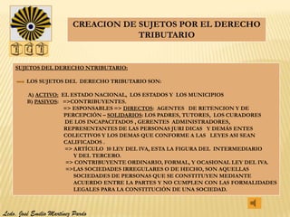 CREACION DE SUJETOS POR EL DERECHO
                                      TRIBUTARIO


    SUJETOS DEL DERECHO NTRIBUTARIO:

         LOS SUJETOS DEL DERECHO TRIBUTARIO SON:

         A) ACTIVO: EL ESTADO NACIONAL, LOS ESTADOS Y LOS MUNICIPIOS
         B) PASIVOS: =>CONTRIBUYENTES.
                     => ESPONSABLES => DIRECTOS: AGENTES DE RETENCION Y DE
                     PERCEPCIÓN – SOLIDARIOS: LOS PADRES, TUTORES, LOS CURADORES
                      DE LOS INCAPACITADOS , GERENTES ADMINISTRADORES,
                     REPRESENTANTES DE LAS PERSONAS JURI DICAS Y DEMÁS ENTES
                     COLECTIVOS Y LOS DEMAS QUE CONFORME A LAS LEYES ASI SEAN
                     CALIFICADOS .
                      => ARTÍCULO 10 LEY DEL IVA, ESTA LA FIGURA DEL INTERMEDIARIO
                         Y DEL TERCERO.
                      => CONTRIBUYENTE ORDINARIO, FORMAL, Y OCASIONAL LEY DEL IVA.
                      =>LAS SOCIEDADES IRREGULARES O DE HECHO, SON AQUELLAS
                         SOCIEDADES DE PERSONAS QUE SE CONSTITUYEN MEDIANTE
                         ACUERDO ENTRE LA PARTES Y NO CUMPLEN CON LAS FORMALIDADES
                         LEGALES PARA LA CONSTITUCIÓN DE UNA SOCIEDAD.



Lcdo. José Emilio Martínez Pardo
 