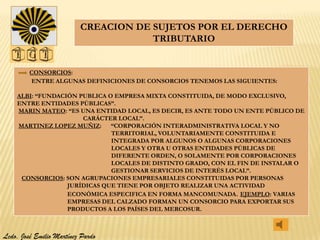 CREACION DE SUJETOS POR EL DERECHO
                                      TRIBUTARIO


         CONSORCIOS:
         ENTRE ALGUNAS DEFINICIONES DE CONSORCIOS TENEMOS LAS SIGUIENTES:

    ALBI: “FUNDACIÓN PUBLICA O EMPRESA MIXTA CONSTITUIDA, DE MODO EXCLUSIVO,
    ENTRE ENTIDADES PÚBLICAS”.
    MARIN MATEO: “ES UNA ENTIDAD LOCAL, ES DECIR, ES ANTE TODO UN ENTE PÚBLICO DE
                      CARÁCTER LOCAL”.
    MARTINEZ LOPEZ MUÑIZ: “CORPORACIÓN INTERADMINISTRATIVA LOCAL Y NO
                              TERRITORIAL, VOLUNTARIAMENTE CONSTITUIDA E
                              INTEGRADA POR ALGUNOS O ALGUNAS CORPORACIONES
                              LOCALES Y OTRA U OTRAS ENTIDADES PÚBLICAS DE
                              DIFERENTE ORDEN, O SOLAMENTE POR CORPORACIONES
                              LOCALES DE DISTINTO GRADO, CON EL FIN DE INSTALAR O
                              GESTIONAR SERVICIOS DE INTERÉS LOCAL”.
     CONSORCIOS: SON AGRUPACIONES EMPRESARIALES CONSTITUIDAS POR PERSONAS
                  JURÍDICAS QUE TIENE POR OBJETO REALIZAR UNA ACTIVIDAD
                  ECONÓMICA ESPECIFICA EN FORMA MANCOMUNADA. EJEMPLO: VARIAS
                  EMPRESAS DEL CALZADO FORMAN UN CONSORCIO PARA EXPORTAR SUS
                  PRODUCTOS A LOS PAÍSES DEL MERCOSUR.



Lcdo. José Emilio Martínez Pardo
 