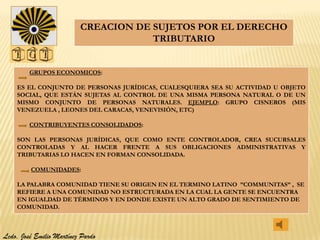 CREACION DE SUJETOS POR EL DERECHO
                                      TRIBUTARIO


         GRUPOS ECONOMICOS:

    ES EL CONJUNTO DE PERSONAS JURÍDICAS, CUALESQUIERA SEA SU ACTIVIDAD U OBJETO
    SOCIAL, QUE ESTÁN SUJETAS AL CONTROL DE UNA MISMA PERSONA NATURAL O DE UN
    MISMO CONJUNTO DE PERSONAS NATURALES. EJEMPLO: GRUPO CISNEROS (MIS
    VENEZUELA , LEONES DEL CARACAS, VENEVISIÓN, ETC)

         CONTRIBUYENTES CONSOLIDADOS:

    SON LAS PERSONAS JURÍDICAS, QUE COMO ENTE CONTROLADOR, CREA SUCURSALES
    CONTROLADAS Y AL HACER FRENTE A SUS OBLIGACIONES ADMINISTRATIVAS Y
    TRIBUTARIAS LO HACEN EN FORMAN CONSOLIDADA.

         COMUNIDADES:

    LA PALABRA COMUNIDAD TIENE SU ORIGEN EN EL TERMINO LATINO ”COMMUNITAS” , SE
    REFIERE A UNA COMUNIDAD NO ESTRUCTURADA EN LA CUAL LA GENTE SE ENCUENTRA
    EN IGUALDAD DE TÉRMINOS Y EN DONDE EXISTE UN ALTO GRADO DE SENTIMIENTO DE
    COMUNIDAD.



Lcdo. José Emilio Martínez Pardo
 