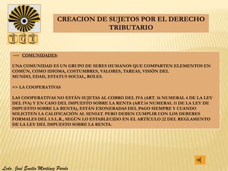 CREACION DE SUJETOS POR EL DERECHO
                                      TRIBUTARIO


         COMUNIDADES:

    UNA COMUNIDAD ES UN GRUPO DE SERES HUMANOS QUE COMPARTEN ELEMENTOS EN
    COMÚN, COMO IDIOMA, COSTUMBRES, VALORES, TAREAS, VISIÓN DEL
    MUNDO, EDAD, ESTATUS SOCIAL, ROLES.

    => LA COOPERATIVAS

    LAS COOPERATIVAS NO ESTÁN SUJETAS AL COBRO DEL IVA (ART. 16 NUMERAL 4 DE LA LEY
    DEL IVA) Y EN CASO DEL IMPUESTO SOBRE LA RENTA (ART.14 NUMERAL 11 DE LA LEY DE
    IMPUESTO SOBRE LA RENTA), ESTÁN EXONERADAS DEL PAGO SIEMPRE Y CUANDO
    SOLICITEN LA CALIFICACIÓN AL SENIAT. PERO DEBEN CUMPLIR CON LOS DEBERES
    FORMALES DEL I.S.L.R., SEGÚN LO ESTABLECIDO EN EL ARTÍCULO 22 DEL REGLAMENTO
    DE LA LEY DEL IMPUESTO SOBRE LA RENTA.




Lcdo. José Emilio Martínez Pardo
 