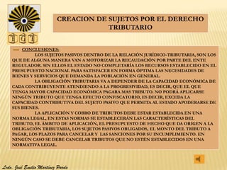 CREACION DE SUJETOS POR EL DERECHO
                                      TRIBUTARIO


        CONCLUSIONES:
             LOS SUJETOS PASIVOS DENTRO DE LA RELACIÓN JURÍDICO-TRIBUTARIA, SON LOS
    QUE DE ALGUNA MANERA VAN A MOTORIZAR LA RECAUDACIÓN POR PARTE DEL ENTE
    REGULADOR. SIN ELLOS EL ESTADO NO COMPLETARÍA LOS RECURSOS ESTABLECIDO EN EL
    PRESUPUESTO NACIONAL PARA SATISFACER EN FORMA ÓPTIMA LAS NECESIDADES DE
    BIENES Y SERVICIOS QUE DEMANDA LA POBLACIÓN EN GENERAL.
             LA OBLIGACIÓN TRIBUTARIA VA A DEPENDER DE LA CAPACIDAD ECONÓMICA DE
    CADA CONTRIBUYENTE ATENDIENDO A LA PROGRESIVIDAD, ES DECIR, QUE EL QUE
    TENGA MAYOR CAPACIDAD ECONÓMICA PAGARA MAS TRIBUTO. NO PODRÁ APLICARSE
    NINGÚN TRIBUTO QUE TENGA EFECTO CONFISCATORIO, ES DECIR, EXCEDA LA
    CAPACIDAD CONTRIBUTIVA DEL SUJETO PASIVO QUE PERMITA AL ESTADO APODERARSE DE
    SUS BIENES.
             LA APLICACIÓN Y COBRO DE TRIBUTOS DEBE ESTAR ESTABLECIDA EN UNA
    NORMA LEGAL, EN ESTAS NORMAS SE ESTABLECERÁN LAS CARACTERÍSTICAS DEL
    TRIBUTO, EL ÁMBITO DE APLICACIÓN, EL PRESUPUESTO DE HECHO QUE DA ORIGEN A LA
    OBLIGACIÓN TRIBUTARIA, LOS SUJETOS PASIVOS OBLIGADOS, EL MONTO DEL TRIBUTO A
    PAGAR, LOS PLAZOS PARA CANCELAR Y LAS SANCIONES POR SU INCUMPLIMIENTO. EN
    NINGÚN CASO SE DEBE CANCELAR TRIBUTOS QUE NO ESTÉN ESTABLECIDOS EN UNA
    NORMATIVA LEGAL.




Lcdo. José Emilio Martínez Pardo
 