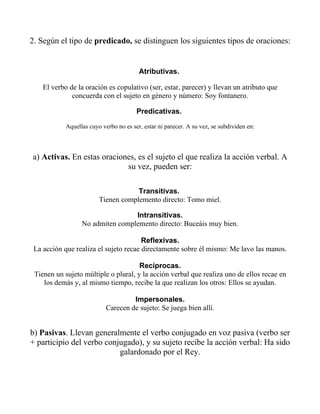 2. Según el tipo de predicado, se distinguen los siguientes tipos de oraciones:


                                         Atributivas.

    El verbo de la oración es copulativo (ser, estar, parecer) y llevan un atributo que
              concuerda con el sujeto en género y número: Soy fontanero.

                                        Predicativas.

            Aquellas cuyo verbo no es ser, estar ni parecer. A su vez, se subdividen en:



a) Activas. En estas oraciones, es el sujeto el que realiza la acción verbal. A
                            su vez, pueden ser:

                                     Transitivas.
                         Tienen complemento directo: Tomo miel.

                                  Intransitivas.
                  No admiten complemento directo: Buceáis muy bien.

                                       Reflexivas.
 La acción que realiza el sujeto recae directamente sobre él mismo: Me lavo las manos.

                                      Recíprocas.
 Tienen un sujeto múltiple o plural, y la acción verbal que realiza uno de ellos recae en
    los demás y, al mismo tiempo, recibe la que realizan los otros: Ellos se ayudan.

                                     Impersonales.
                            Carecen de sujeto: Se juega bien allí.


b) Pasivas. Llevan generalmente el verbo conjugado en voz pasiva (verbo ser
+ participio del verbo conjugado), y su sujeto recibe la acción verbal: Ha sido
                           galardonado por el Rey.
 