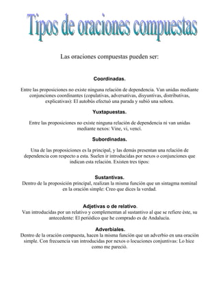 Las oraciones compuestas pueden ser:


                                   Coordinadas.

Entre las proposiciones no existe ninguna relación de dependencia. Van unidas mediante
    conjunciones coordinantes (copulativas, adversativas, disyuntivas, distributivas,
             explicativas): El autobús efectuó una parada y subió una señora.

                                   Yuxtapuestas.

    Entre las proposiciones no existe ninguna relación de dependencia ni van unidas
                            mediante nexos: Vine, vi, vencí.

                                   Subordinadas.

    Una de las proposiciones es la principal, y las demás presentan una relación de
 dependencia con respecto a esta. Suelen ir introducidas por nexos o conjunciones que
                       indican esta relación. Existen tres tipos:


                                     Sustantivas.
Dentro de la proposición principal, realizan la misma función que un sintagma nominal
                    en la oración simple: Creo que dices la verdad.


                              Adjetivas o de relativo.
Van introducidas por un relativo y complementan al sustantivo al que se refiere éste, su
             antecedente: El periódico que he comprado es de Andalucía.

                                    Adverbiales.
Dentro de la oración compuesta, hacen la misma función que un adverbio en una oración
 simple. Con frecuencia van introducidas por nexos o locuciones conjuntivas: Lo hice
                                  como me pareció.
 