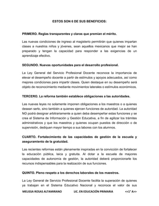 ESTOS SON 6 DE SUS BENEFICIOS:

PRIMERO. Reglas transparentes y claras que premian el mérito.
Las nuevas condiciones de ingreso al magisterio permitirán que quienes impartan
clases a nuestros niños y jóvenes, sean aquellos mexicanos que mejor se han
preparado y tengan la capacidad para responder a las exigencias de un
aprendizaje efectivo.
SEGUNDO. Nuevas oportunidades para el desarrollo profesional.
La Ley General del Servicio Profesional Docente reconoce la importancia de
elevar el desempeño docente a partir de estímulos y apoyos adecuados, así como
mejores condiciones para impartir clases. Quien destaque en su desempeño será
objeto de reconocimiento mediante movimientos laterales o estímulos económicos.
TERCERO. La reforma también establece obligaciones a las autoridades.
Las nuevas leyes no solamente imponen obligaciones a los maestros o a quienes
desean serlo, sino también a quienes ejercen funciones de autoridad. La autoridad
NO podrá designar arbitrariamente a quien deba desempeñar estas funciones y se
crea el Sistema de Información y Gestión Educativa, a fin de agilizar los trámites
administrativos y que los maestros y quienes ocupan puestos de dirección o de
supervisión, dediquen mayor tiempo a sus labores con los alumnos.
CUARTO. Fortalecimiento de las capacidades de gestión de la escuela y
aseguramiento de la gratuidad.
Las recientes reformas están plenamente inspiradas en la convicción de fortalecer
la educación pública, laica y gratuita. Al dotar a la escuela de mayores
capacidades de autonomía de gestión, la autoridad deberá proporcionarle los
recursos indispensables para la realización de sus funciones.
QUINTO. Pleno respeto a los derechos laborales de los maestros.
La Ley General de Servicio Profesional Docente facilita la superación de quienes
ya trabajan en el Sistema Educativo Nacional y reconoce el valor de sus
MELISSA ROSAS ALTAMIRANO

LIC. EN EDUCACIÓN PRIMARIA

<<1° A>>

 