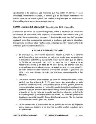 aportaciones a la sociedad. Los maestros que hoy estén en servicio y sean
evaluados, mantendrán su plaza, al tiempo que se establecen estándares de
calidad para los de nuevo ingreso. Los niveles ya logrados por los maestros en
Carrera Magisterial están plenamente protegidos.
SEXTO. Imparcialidad, objetividad y transparencia de la evaluación.
Se tomaron en cuenta las voces del magisterio, sobre la necesidad de contar con
un sistema de evaluación justa, objetiva y transparente, que atienda a la gran
diversidad de circunstancias y regiones. El Instituto Nacional para la Evaluación
analizará todos los componentes, procesos y resultados del sistema educativo.
Ello permitirá identificar fallas y deficiencias en la organización y desempeño de la
autoridad que deban ser subsanadas.
Y ESTAS SON SUS DESVENTAJAS:
 En el artículo 73, en su quinto transitorio, fracción 3, inciso A, el ponente
explicó que afecta directamente a los padres de familia, pues se señala que
la escuela es autónoma y autogestora, lo que quiere decir que los padres
de familia se encargarán de cubrir el pago de luz y agua y otras
necesidades dentro, y en caso de no tener dinero, los padres serán los
encargados de acudir a las empresas para pedir apoyos; con esta situación,
se verán en la necesidad no sólo de preocuparse por darle la gastada a sus
hijos , sino que también tendrán que mantener adecuadamente a las
escuelas.
 Con lo que respecta a los maestros de todos los niveles educativos, se les
explicó que los artículos 2, 6, 21, que fueron los analizados en esta
ponencia, se les hizo de su conocimiento que de manera general, lo que la
reforma educativa busca es la realización constantemente de evaluaciones,
para que busquen a los que estén certificados y cubran el perfil para ocupar
el puesto, en donde nadie va a quedar exento de evaluación, tanto los de
educación pública y privada en todos los niveles, así como los puestos de
directores; con esta situación, lo que la reforma busca es “dar las mismas
oportunidades a todos”, pero a su manera.
 De no contar con la adecuación de los planes de estudio, el programa
podría ocasionar desgano a los alumnos y podría resultar perjudicial para
su aprendizaje.
MELISSA ROSAS ALTAMIRANO

LIC. EN EDUCACIÓN PRIMARIA

<<1° A>>

 