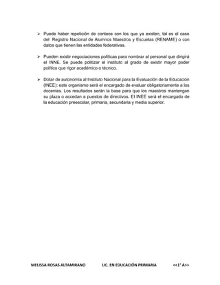  Puede haber repetición de conteos con los que ya existen, tal es el caso
del Registro Nacional de Alumnos Maestros y Escuelas (RENAME) o con
datos que tienen las entidades federativas.
 Pueden existir negociaciones políticas para nombrar al personal que dirigirá
el INNE. Se puede politizar el instituto al grado de existir mayor poder
político que rigor académico o técnico.
 Dotar de autonomía al Instituto Nacional para la Evaluación de la Educación
(INEE): este organismo será el encargado de evaluar obligatoriamente a los
docentes. Los resultados serán la base para que los maestros mantengan
su plaza o accedan a puestos de directivos. El INEE será el encargado de
la educación preescolar, primaria, secundaria y media superior.

MELISSA ROSAS ALTAMIRANO

LIC. EN EDUCACIÓN PRIMARIA

<<1° A>>

 