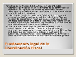 Fundamento legal de la Coordinación Fiscal Parte final de la  fracción XXIX, Artículo 73, Las entidades federativas participarán en el rendimiento de las contribuciones especiales, en la proporción que la ley secundaria federal determine. La ley secundaria es la Ley de Coordinación Fiscal que en sus Artículos 1 y 6 señala: Art. 1ro. La Secretaría de Hacienda y Crédito Público celebrará convenio con las Entidades que soliciten adherirse al Sistema Nacional de Coordinación Fiscal que stablece esta Ley. Dichas Entidades participarán en el total de los impuestos federales y en los otros ingresos que señale esta Ley mediante la distribución de los fondos que en la misma se establecen. Artículo 6to. Las participaciones federales que recibirán los Municipios del total del Fondo General de Participaciones incluyendo sus incrementos, nunca serán inferiores al 20% de las cantidades que correspondan al Estado, el cual habrá de cubrírselas. Las legislaturas locales establecerán su distribución entre los Municipios mediante disposiciones de carácter general. 