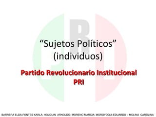 “ Sujetos Políticos” (individuos) Partido Revolucionario Institucional PRI BARRERA ELDA-FONTES KARLA- HOLGUIN  ARNOLDO- MORENO MARCIA- MOROYOQUI EDUARDO – MOLINA  CAROLINA 