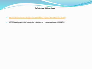 Referencias Bibliográficas
 http://andreaysantander.blogspot.com/2012/05/ley-organica-del-trabajo-las_19.html
 LOTTT Ley Orgánica del Trabajo, las trabajadoras y los trabajadores. 07/ 05/2012
 