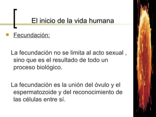 El inicio de la vida humana Fecundación: La fecundación no se limita al acto sexual , sino que es el resultado de todo un proceso biológico. La fecundación es la unión del óvulo y el espermatozoide y del reconocimiento de las células entre sí. 