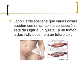 John Harris sostiene que varias cosas pueden comenzar con la concepción , ésta da lugar a un quiste , a un tumor , a dos individuos , o a un futuro ser. 
