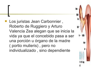 Los juristas Jean Carbonnier , Roberto de Ruggiero y Arturo Valencia Zea alegan que se inicia la vida ya que el concebido pasa a ser una porción u órgano de la madre  ( portio mulieris) , pero no individualizado , sino dependiente 