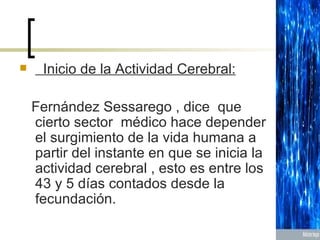 Inicio de la Actividad Cerebral: Fernández Sessarego , dice  que cierto sector  médico hace depender el surgimiento de la vida humana a partir del instante en que se inicia la actividad cerebral , esto es entre los 43 y 5 días contados desde la fecundación. 