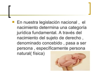 En nuestra legislación nacional ,  el nacimiento determina una categoría jurídica fundamental. A través del nacimiento del sujeto de derecho , denominado concebido , pasa a ser persona , específicamente persona natural( física) 