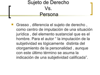 Sujeto de Derecho  Vs.  Persona Grasso , diferencia el sujeto de derecho , como centro de imputación de una situación jurídica , del elemento sustancial que es el hombre. Para el autor “ la imputación de la subjetividad es lógicamente  distinta del otorgamiento de la personalidad , aunque con este último término se asuma la indicación de una subjetividad calificada”. 