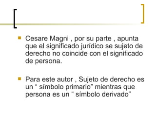 Cesare Magni , por su parte , apunta que el significado jurídico se sujeto de derecho no coincide con el significado de persona. Para este autor , Sujeto de derecho es un “ símbolo primario” mientras que persona es un “ símbolo derivado”  