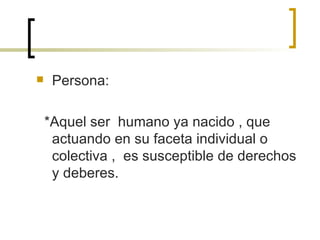 Persona: *Aquel ser  humano ya nacido , que actuando en su faceta individual o colectiva ,  es susceptible de derechos y deberes. 