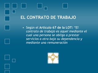 EL CONTRATO DE TRABAJO

• Según el Artículo 67 de la LOT: “El
  contrato de trabajo es aquel mediante el
  cual una persona se obliga a prestar
  servicios a otra bajo su dependencia y
  mediante una remuneración
 