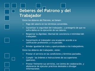 Deberes del Patrono y del
Trabajador
 Entre los deberes del Patrono, se tienen:
 •   Pago del salario en los términos convenidos.
 •   Garantizar la seguridad del trabajador, y protegerlo de que no
     sufra daños en la ejecución de sus labores.
 •   Respectar la dignidad, libertad de conciencia e intimidad del
     trabajador.
 •   Garantizarle al trabajador una ocupación acorde a su
     calificación profesional y a lo pactado.
 •   Brindar igualdad de trato y oportunidades a los trabajadores.
 Entre los deberes del trabajador, están:
 •   Prestar el servicio en las condiciones y términos pactados.
 •   Cumplir las órdenes e instrucciones de sus superiores
     (patrono).
 •   Prestar fielmente sus servicios, con ánimo de colaboración, y
     abstenerse de ejecutar prácticas desleales o divulgar
     informaciones
 