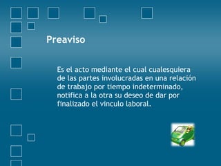 Preaviso

  Es el acto mediante el cual cualesquiera
  de las partes involucradas en una relación
  de trabajo por tiempo indeterminado,
  notifica a la otra su deseo de dar por
  finalizado el vinculo laboral.
 