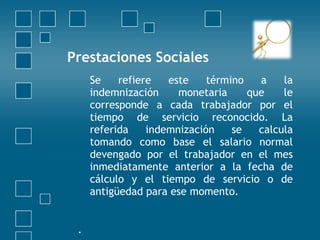 Prestaciones Sociales
     Se    refiere   este    término   a    la
     indemnización     monetaria     que    le
     corresponde a cada trabajador por el
     tiempo de servicio reconocido. La
     referida    indemnización    se   calcula
     tomando como base el salario normal
     devengado por el trabajador en el mes
     inmediatamente anterior a la fecha de
     cálculo y el tiempo de servicio o de
     antigüedad para ese momento.
  
 .
 