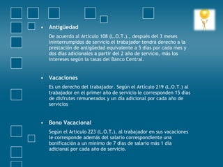 • Antigüedad
    De acuerdo al Artículo 108 (L.O.T.)., después del 3 meses
    ininterrumpidos de servicio el trabajador tendrá derecho a la
    prestación de antigüedad equivalente a 5 días por cada mes y
    dos días adicionales a partir del 2 año de servicio, más los
    intereses según la tasas del Banco Central.
 
• Vacaciones
    Es un derecho del trabajador. Según el Artículo 219 (L.O.T.) al
    trabajador en el primer año de servicio le corresponden 15 días
    de disfrutes remunerados y un día adicional por cada año de
    servicios
 
• Bono Vacacional
    Según el Articulo 223 (L.O.T.), al trabajador en sus vacaciones
    le corresponde además del salario correspondiente una
    bonificación a un mínimo de 7 días de salario más 1 día
    adicional por cada año de servicio.
 